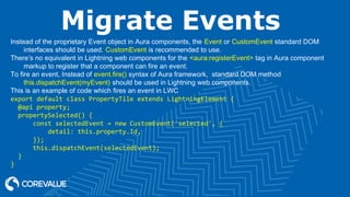 Migrate Events
Instead of the proprietary Event object in Aura components, the Event or CustomEvent standard DOM
interfaces should be used. CustomEvent is recommended to use.
There’s no equivalent in Lightning web components for the <aura:registerEvent> tag in Aura component
markup to register that a component can fire an event.
To fire an event, Instead of event.fire() syntax of Aura framework,  standard DOM method
this.dispatchEvent(myEvent) should be used in Lightning web components.
This is an example of code which fires an event in LWC
export default class PropertyTile extends LightningElement {
  @api property;
  propertySelected() {
      const selectedEvent = new CustomEvent('selected', {
          detail: this.property.Id,
      });
      this.dispatchEvent(selectedEvent);
  }
}
 