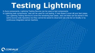 Testing Lightning
In Aura components, Lightning Testing Service can be used to test components.
In Lightning web components, Jest can be used for unit testing. If Jest doesn’t cover all your test cases,
use Lightning Testing Service to cover the remaining test cases. Jest unit tests can be stored in the
same source code repository but they cannot be saved to cloud and can only be run locally or by
continuous integration server machine.
 