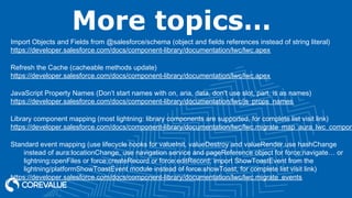More topics…
Import Objects and Fields from @salesforce/schema (object and fields references instead of string literal)
https://developer.salesforce.com/docs/component-library/documentation/lwc/lwc.apex
Refresh the Cache (cacheable methods update)
https://developer.salesforce.com/docs/component-library/documentation/lwc/lwc.apex
JavaScript Property Names (Don’t start names with on, aria, data, don’t use slot, part, is as names)
https://developer.salesforce.com/docs/component-library/documentation/lwc/js_props_names
Library component mapping (most lightning: library components are supported, for complete list visit link)
https://developer.salesforce.com/docs/component-library/documentation/lwc/lwc.migrate_map_aura_lwc_compon
Standard event mapping (use lifecycle hooks for valueInit, valueDestroy and valueRender,use hashChange
instead of aura:locationChange, use navigation service and pageReference object for force:navigate… or
lightning:openFiles or force:createRecord or force:editRecord; import ShowToastEvent from the
lightning/platformShowToastEvent module instead of force:showToast, for complete list visit link)
https://developer.salesforce.com/docs/component-library/documentation/lwc/lwc.migrate_events
 