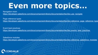 Even more topics…
Navigation mixin
https://developer.salesforce.com/docs/component-library/documentation/lwc/lwc.use_navigate
Page reference types
https://developer.salesforce.com/docs/component-library/documentation/lwc/lwc.reference_page_reference_type
Event best practices
https://developer.salesforce.com/docs/component-library/documentation/lwc/lwc.events_best_practices
Salesforce modules
https://developer.salesforce.com/docs/component-library/documentation/lwc/lwc.reference_salesforce_modules
 