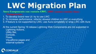 LWC Migration Plan
Aura Components can contain LWC. LWC cannot contain Aura
Components.
1. To develop brand new UI: try to use LWC
2. To increase performance: refactor slowest children to LWC or everything
3. If feature is not supported by LWC: use Aura completely or wrap LWC with Aura
At the current Spring 19 release Lightning Web Components are not supported in
Lightning Actions,
Utility Bar,
Console,
Flows,
Visualforce pages and
external systems
 