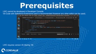 Prerequisites
LWC cannot be developed in Developer Console.
VS Code with Salesforce Extensions pack is recommended (however any other editor can be used).
LWC requires version 45 (Spring 19)
 