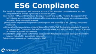ES6 Compliance
The JavaScript language and web standards, such as HTML templates, custom elements, and web
components have evolved significantly in the last few years.
Many modern HTML and CSS features developed recently and used by Frontend developers in other
technologies were not available to Lighting Developers since these features were not supported by
proprietary Aura Javascript framework.
Lightning Web Components bring modern JavaScript and web standards to the Lightning Component
framework.
Lightning Web Components is an implementation of the W3C’s Web Components standards. It supports
the parts of Web Components that perform well in browsers, and adds only what’s needed to work in
all browsers supported by Salesforce.
Web standards usage boosts performance because more features are executed natively by the modern
browser instead of by a JavaScript framework.
Salesforce promises quicker rendering time for LWC
 