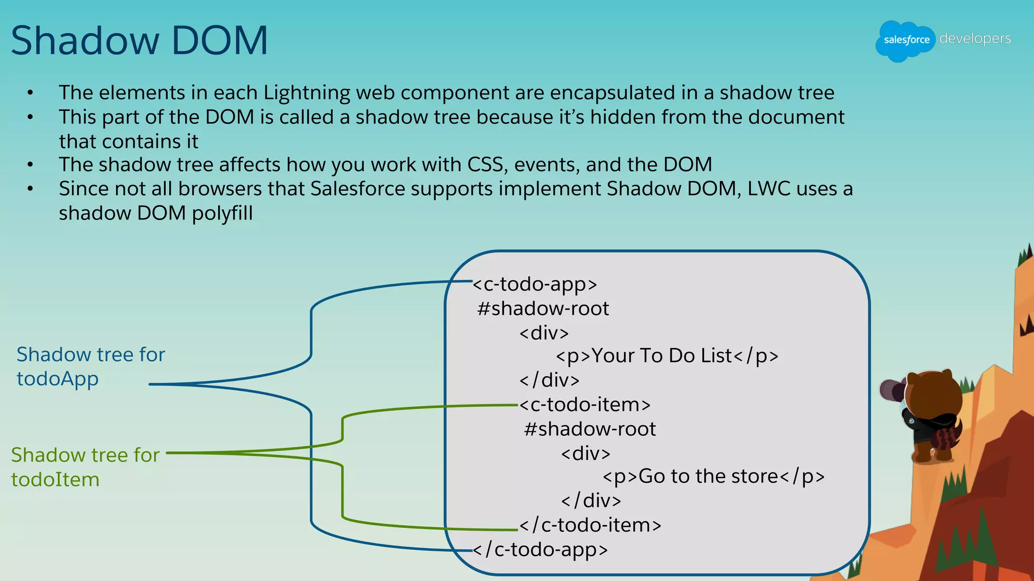 Shadow DOM
• The elements in each Lightning web component are encapsulated in a shadow tree
• This part of the DOM is called a shadow tree because it’s hidden from the document
that contains it
• The shadow tree affects how you work with CSS, events, and the DOM
• Since not all browsers that Salesforce supports implement Shadow DOM, LWC uses a
shadow DOM polyfill
<c-todo-app>
#shadow-root
<div>
<p>Your To Do List</p>
</div>
<c-todo-item>
#shadow-root
<div>
<p>Go to the store</p>
</div>
</c-todo-item>
</c-todo-app>
Shadow tree for
todoApp
Shadow tree for
todoItem
 