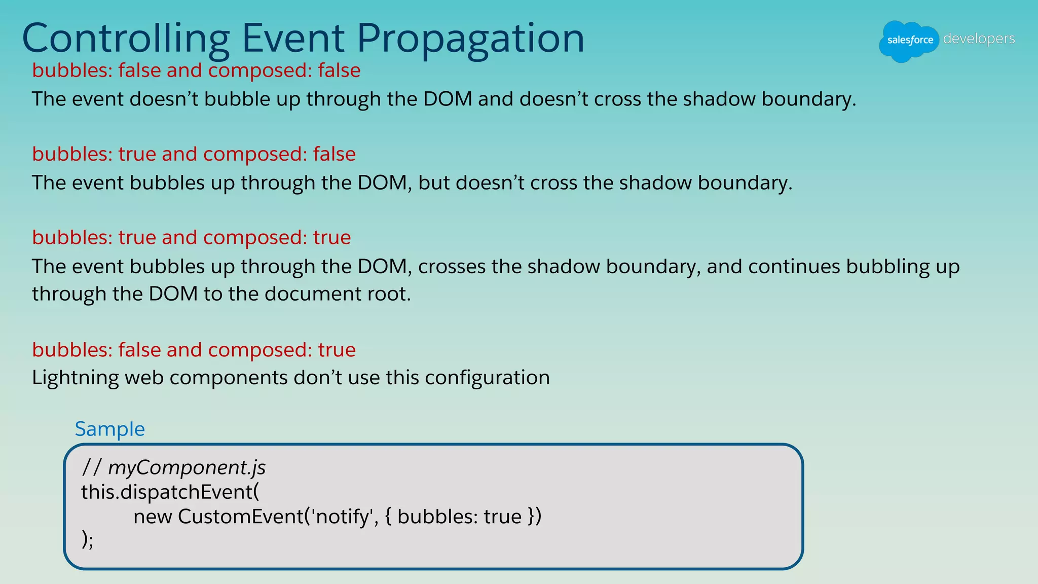 Controlling Event Propagation
bubbles: false and composed: false
The event doesn’t bubble up through the DOM and doesn’t cross the shadow boundary.
bubbles: true and composed: false
The event bubbles up through the DOM, but doesn’t cross the shadow boundary.
bubbles: true and composed: true
The event bubbles up through the DOM, crosses the shadow boundary, and continues bubbling up
through the DOM to the document root.
bubbles: false and composed: true
Lightning web components don’t use this configuration
// myComponent.js
this.dispatchEvent(
new CustomEvent('notify', { bubbles: true })
);
Sample
 
