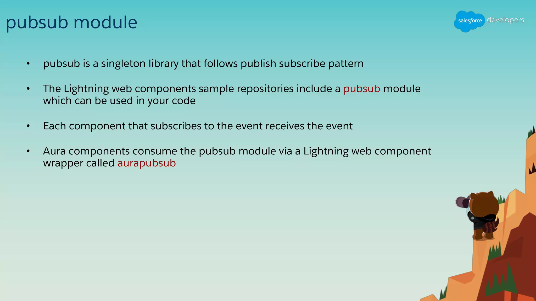 pubsub module
• pubsub is a singleton library that follows publish subscribe pattern
• The Lightning web components sample repositories include a pubsub module
which can be used in your code
• Each component that subscribes to the event receives the event
• Aura components consume the pubsub module via a Lightning web component
wrapper called aurapubsub
 