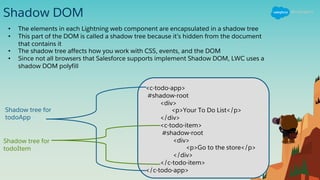 Shadow DOM
• The elements in each Lightning web component are encapsulated in a shadow tree
• This part of the DOM is called a shadow tree because it’s hidden from the document
that contains it
• The shadow tree affects how you work with CSS, events, and the DOM
• Since not all browsers that Salesforce supports implement Shadow DOM, LWC uses a
shadow DOM polyfill
<c-todo-app>
#shadow-root
<div>
<p>Your To Do List</p>
</div>
<c-todo-item>
#shadow-root
<div>
<p>Go to the store</p>
</div>
</c-todo-item>
</c-todo-app>
Shadow tree for
todoApp
Shadow tree for
todoItem
 