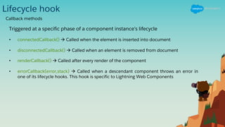 Lifecycle hook
Triggered at a specific phase of a component instance’s lifecycle
• connectedCallback() à Called when the element is inserted into document
• disconnectedCallback() à Called when an element is removed from document
• renderCallback() à Called after every render of the component
• errorCallback(error,stack) à Called when a descendant component throws an error in
one of its lifecycle hooks. This hook is specific to Lightning Web Components
Callback methods
 