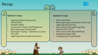 Recap
Episode 1 recap
• Lightning Web Components -
Introduction
• Sample Gallery
• Component Library and Playground
• Base Lightning Components
• Developer Tooling – Salesforce CLI and
VS Code
• Lightning Web Components Demo
Episode 2 recap
• Work with Data
• Base Lightning Components which use
Lightning Data Service
• Wire service with Lightning Data
Service and UI API
• Wire service with Apex Methods
• Imperative Apex Calls
• Configuring for App Builder
 