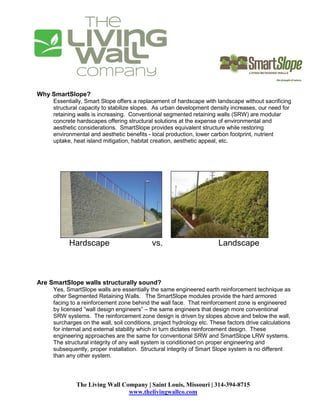 Why SmartSlope?
     Essentially, Smart Slope offers a replacement of hardscape with landscape without sacrificing
     structural capacity to stabilize slopes. As urban development density increases, our need for
     retaining walls is increasing. Conventional segmented retaining walls (SRW) are modular
     concrete hardscapes offering structural solutions at the expense of environmental and
     aesthetic considerations. SmartSlope provides equivalent structure while restoring
     environmental and aesthetic benefits - local production, lower carbon footprint, nutrient
     uptake, heat island mitigation, habitat creation, aesthetic appeal, etc.




           Hardscape                        vs.                        Landscape



Are SmartSlope walls structurally sound?
     Yes, SmartSlope walls are essentially the same engineered earth reinforcement technique as
     other Segmented Retaining Walls. The SmartSlope modules provide the hard armored
     facing to a reinforcement zone behind the wall face. That reinforcement zone is engineered
     by licensed “wall design engineers” – the same engineers that design more conventional
     SRW systems. The reinforcement zone design is driven by slopes above and below the wall,
     surcharges on the wall, soil conditions, project hydrology etc. These factors drive calculations
     for internal and external stability which in turn dictates reinforcement design. These
     engineering approaches are the same for conventional SRW and SmartSlope LRW systems.
     The structural integrity of any wall system is conditioned on proper engineering and
     subsequently, proper installation. Structural integrity of Smart Slope system is no different
     than any other system.




              The Living Wall Company | Saint Louis, Missouri | 314-394-8715
                                www.thelivingwallco.com
 