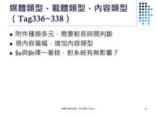 媒體類型、載體類型、內容類型
（Tag336~338）
 附件種類多元，需要較長時間判斷
 視內容篇幅，增加內容類型
 $a與$b擇一著錄，對系統有無影響？
進擊的編目館員：自從遇見了RDA 10
 
