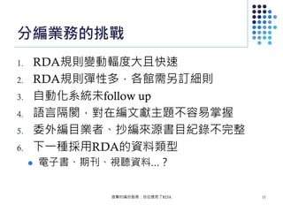 分編業務的挑戰
1. RDA規則變動輻度大且快速
2. RDA規則彈性多，各館需另訂細則
3. 自動化系統未follow up
4. 語言隔閡，對在編文獻主題不容易掌握
5. 委外編目業者、抄編來源書目紀錄不完整
6. 下一種採用RDA的資料類型
 電子書、期刊、視聽資料...？
進擊的編目館員：自從遇見了RDA 11
 