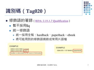 識別碼（Tag020）
 修飾語的著錄（RDA: 2.15.1.7 Qualification）
 暫不採用$q
 統一修飾語
 統一採用全稱：hardback、paperback、ebook
 將可能用到的修飾語摘錄成常用片語檔
進擊的編目館員：自從遇見了RDA 7
 