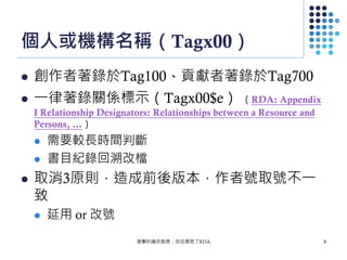 個人或機構名稱（Tagx00）
 創作者著錄於Tag100、貢獻者著錄於Tag700
 一律著錄關係標示（Tagx00$e） （RDA: Appendix
I Relationship Designators: Relationships between a Resource and
Persons, …）
 需要較長時間判斷
 書目紀錄回溯改檔
 取消3原則，造成前後版本，作者號取號不一
致
 延用 or 改號
進擊的編目館員：自從遇見了RDA 8
 