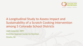 A	Longitudinal	Study	to	Assess	Impact	and	
Sustainability	of	a	Scratch	Cooking	Intervention	
among	5	Colorado	School	Districts
Leah	Carpenter,	MPH
Gretchen	Swanson	Center	for	Nutrition
Omaha,	NE	
 