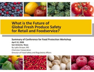 Summary of Conference for Food Protection Workshop
April 12, 2008
San Antonio, Texas
By Lydia Strayer, MS
Chemstar Corporation
Director of Food Safety and Regulatory Affairs
What is the Future of
Global Fresh Produce Safety
for Retail and Foodservice?
 