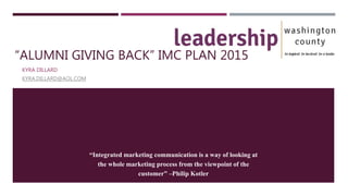 “ALUMNI GIVING BACK” IMC PLAN 2015
KYRA DILLARD
KYRA.DILLARD@AOL.COM
“Integrated marketing communication is a way of looking at
the whole marketing process from the viewpoint of the
customer” –Philip Kotler
 