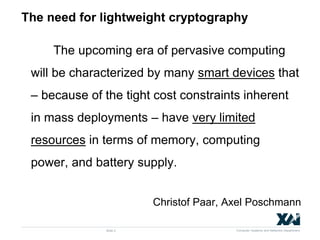 Computer Systems and Networks Department
The need for lightweight cryptography
The upcoming era of pervasive computing
will be characterized by many smart devices that
– because of the tight cost constraints inherent
in mass deployments – have very limited
resources in terms of memory, computing
power, and battery supply.
Christof Paar, Axel Poschmann
Slide 2
 