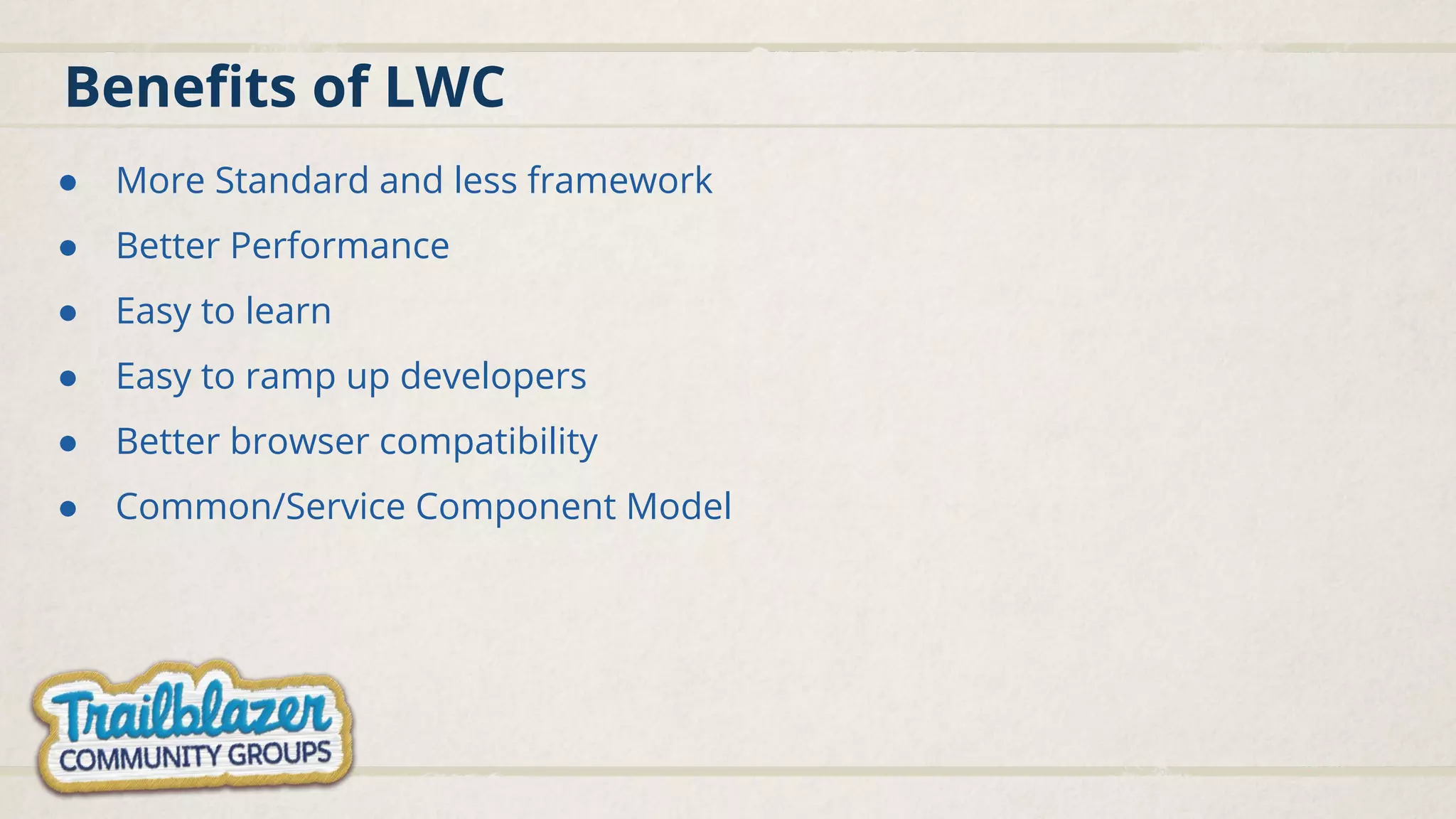 Beneﬁts of LWC ● More Standard and less framework ● Better Performance ● Easy to learn ● Easy to ramp up developers ● Better browser compatibility ● Common/Service Component Model 
