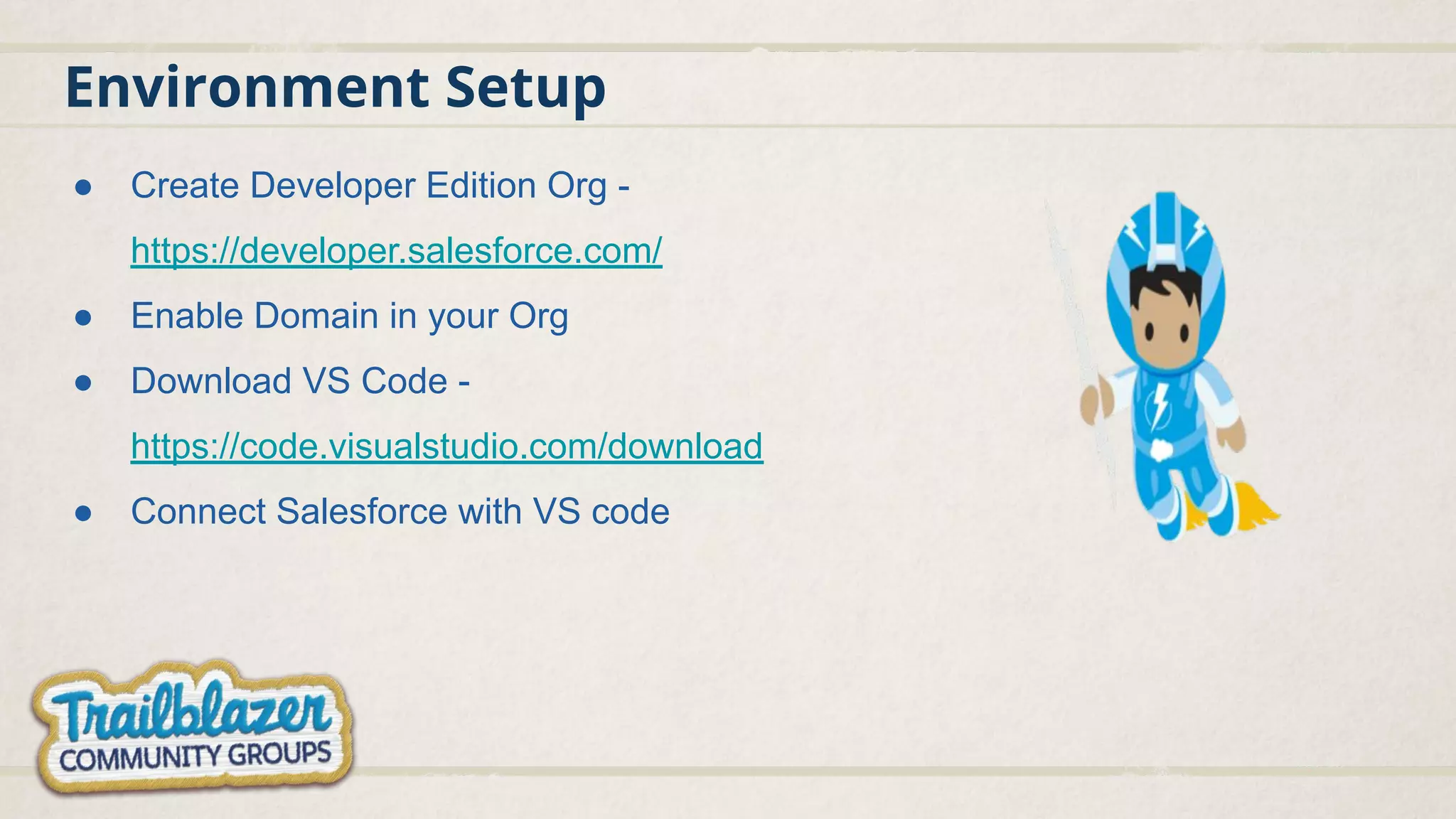 Environment Setup ● Create Developer Edition Org - https://developer.salesforce.com/ ● Enable Domain in your Org ● Download VS Code - https://code.visualstudio.com/download ● Connect Salesforce with VS code 