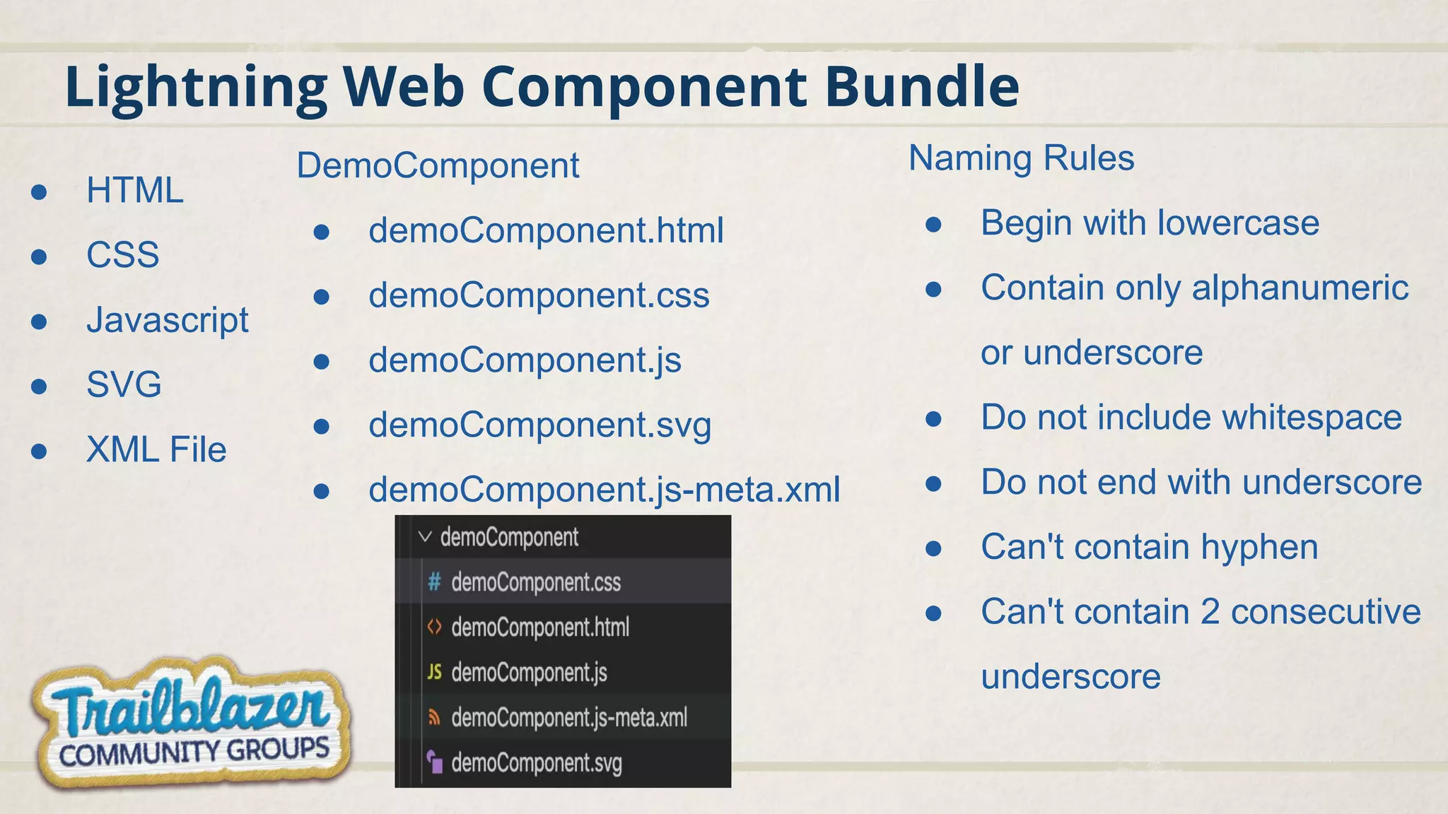 Lightning Web Component Bundle ● HTML ● CSS ● Javascript ● SVG ● XML File DemoComponent ● demoComponent.html ● demoComponent.css ● demoComponent.js ● demoComponent.svg ● demoComponent.js-meta.xml Naming Rules ● Begin with lowercase ● Contain only alphanumeric or underscore ● Do not include whitespace ● Do not end with underscore ● Can't contain hyphen ● Can't contain 2 consecutive underscore 