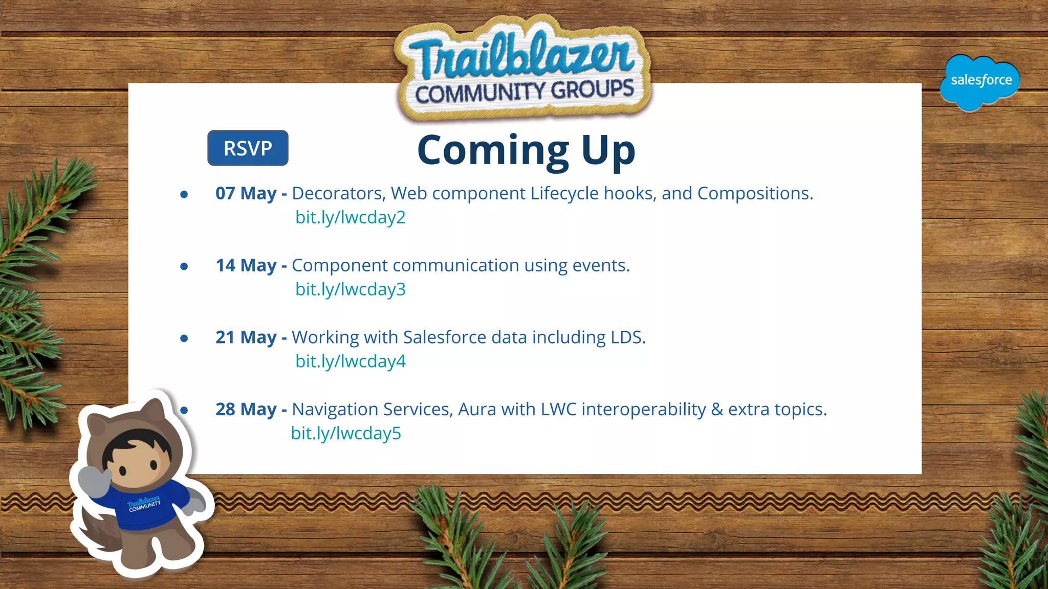 Coming Up ● 07 May - Decorators, Web component Lifecycle hooks, and Compositions. bit.ly/lwcday2 ● 14 May - Component communication using events. bit.ly/lwcday3 ● 21 May - Working with Salesforce data including LDS. bit.ly/lwcday4 ● 28 May - Navigation Services, Aura with LWC interoperability & extra topics. bit.ly/lwcday5 RSVP 