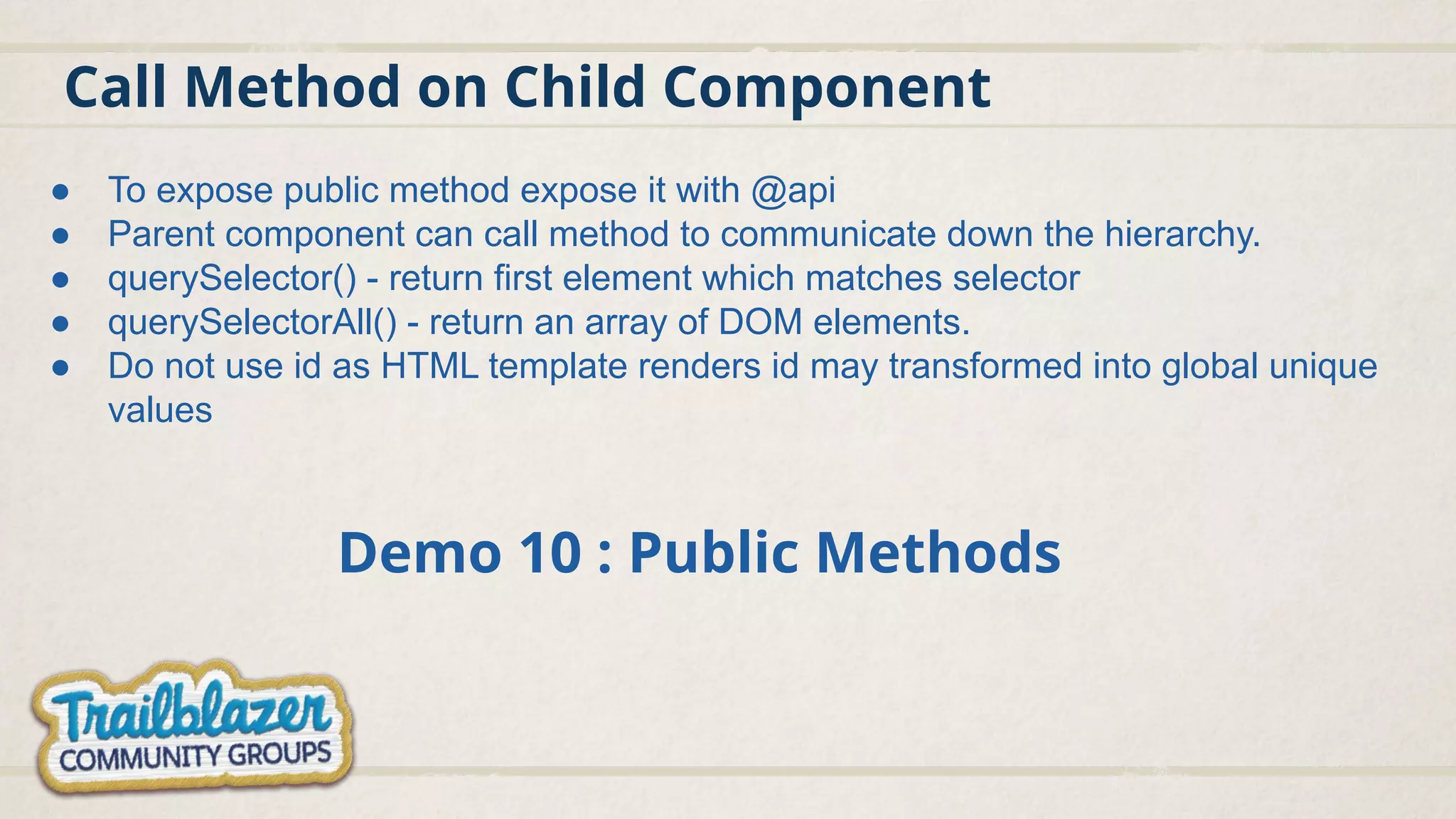 Call Method on Child Component
Demo 10 : Public Methods
● To expose public method expose it with @api
● Parent component can call method to communicate down the hierarchy.
● querySelector() - return first element which matches selector
● querySelectorAll() - return an array of DOM elements.
● Do not use id as HTML template renders id may transformed into global unique
values
 