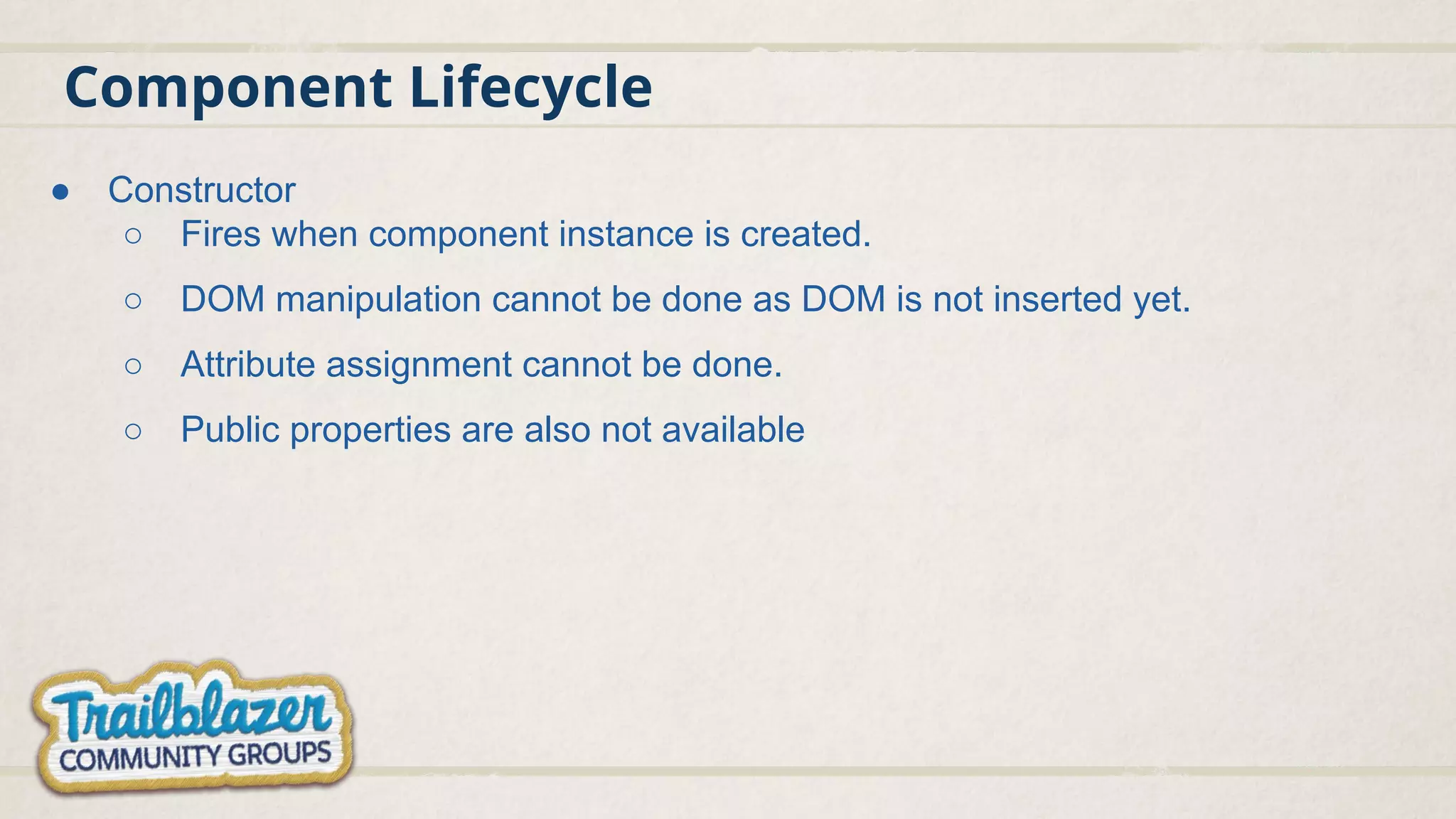 Component Lifecycle
● Constructor
○ Fires when component instance is created.
○ DOM manipulation cannot be done as DOM is not inserted yet.
○ Attribute assignment cannot be done.
○ Public properties are also not available
 