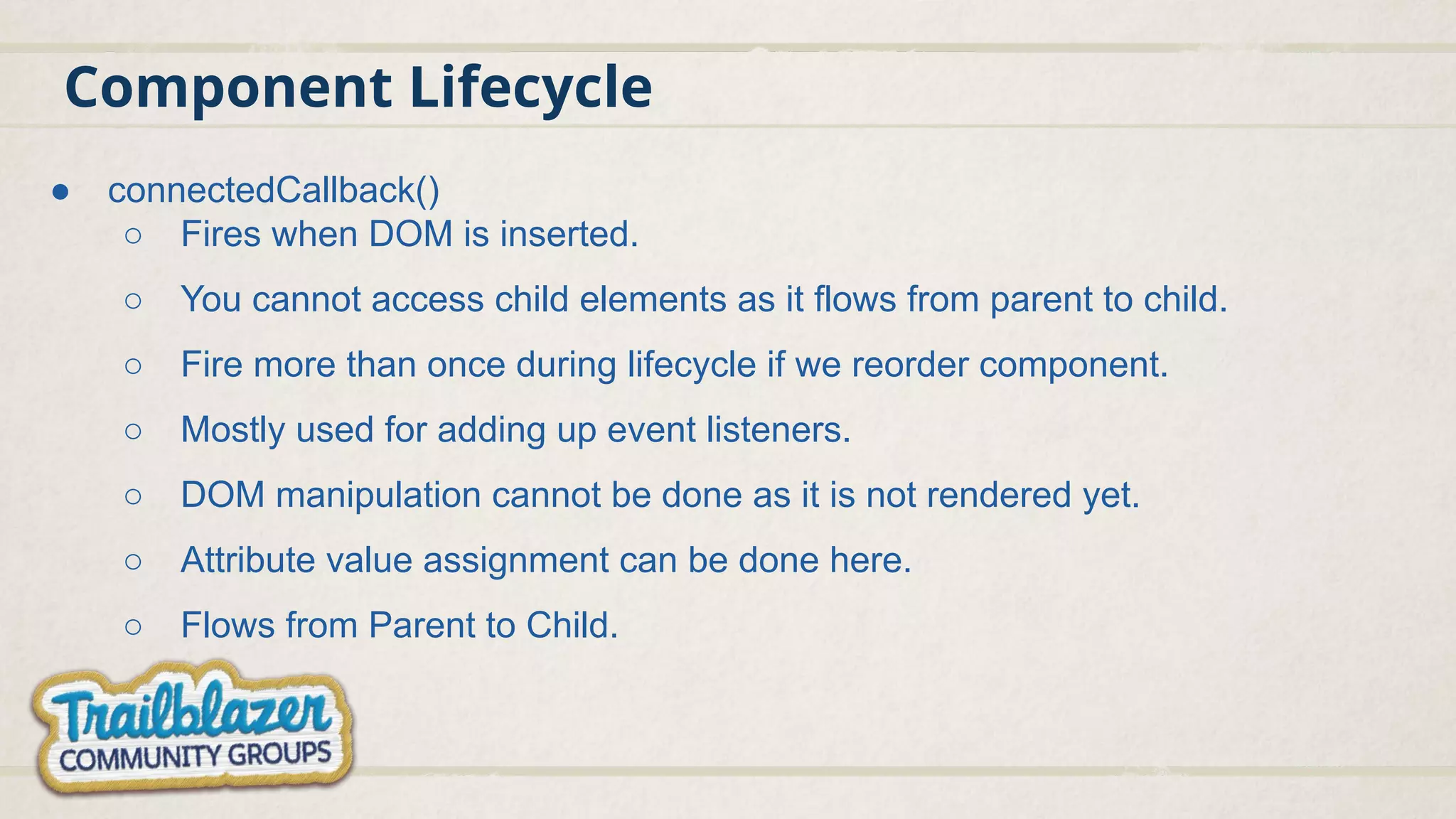 Component Lifecycle
● connectedCallback()
○ Fires when DOM is inserted.
○ You cannot access child elements as it flows from parent to child.
○ Fire more than once during lifecycle if we reorder component.
○ Mostly used for adding up event listeners.
○ DOM manipulation cannot be done as it is not rendered yet.
○ Attribute value assignment can be done here.
○ Flows from Parent to Child.
 