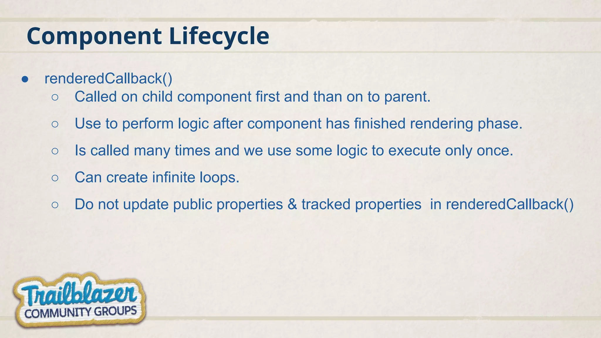 Component Lifecycle
● renderedCallback()
○ Called on child component first and than on to parent.
○ Use to perform logic after component has finished rendering phase.
○ Is called many times and we use some logic to execute only once.
○ Can create infinite loops.
○ Do not update public properties & tracked properties in renderedCallback()
 