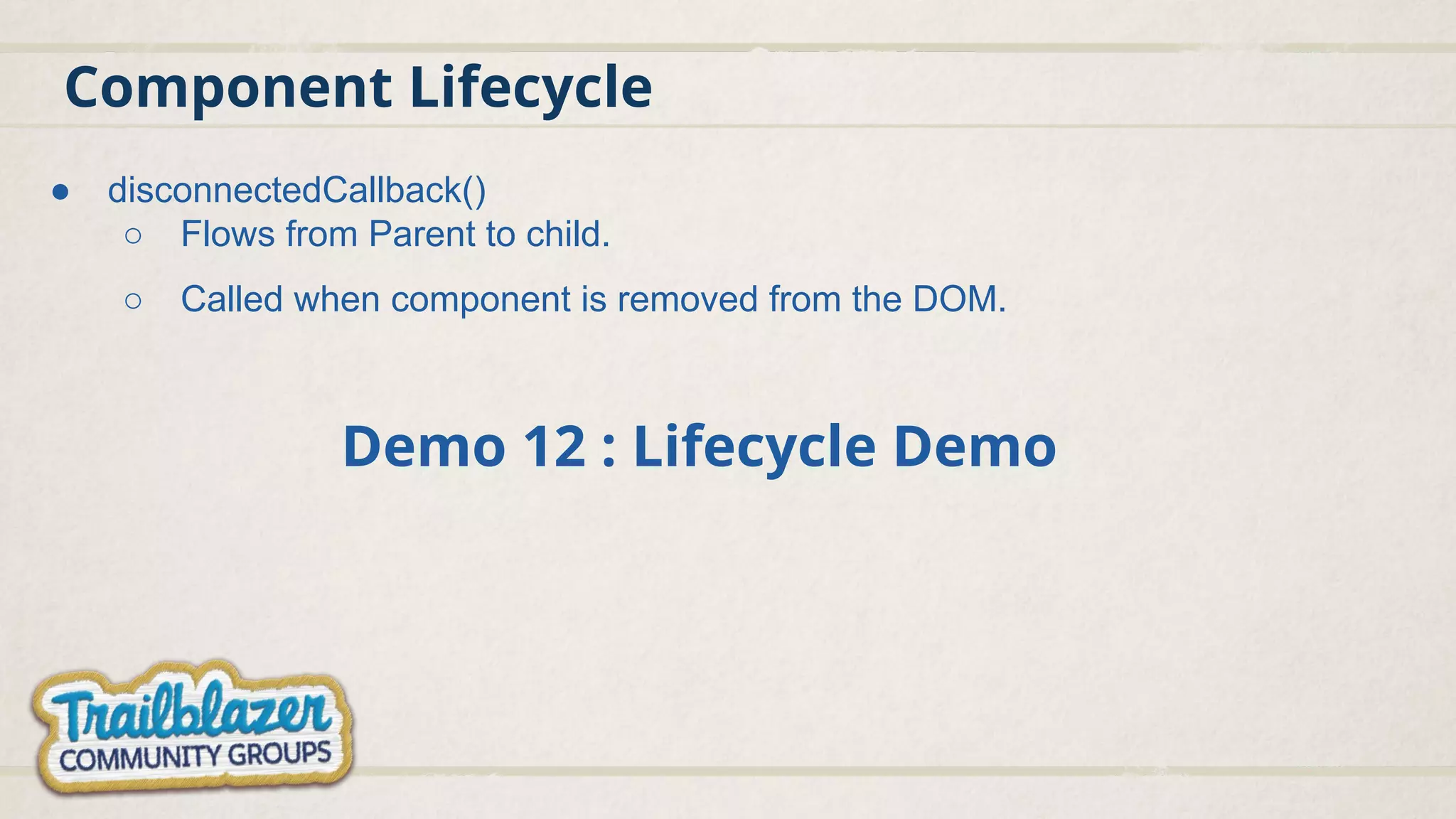 Component Lifecycle
● disconnectedCallback()
○ Flows from Parent to child.
○ Called when component is removed from the DOM.
Demo 12 : Lifecycle Demo
 