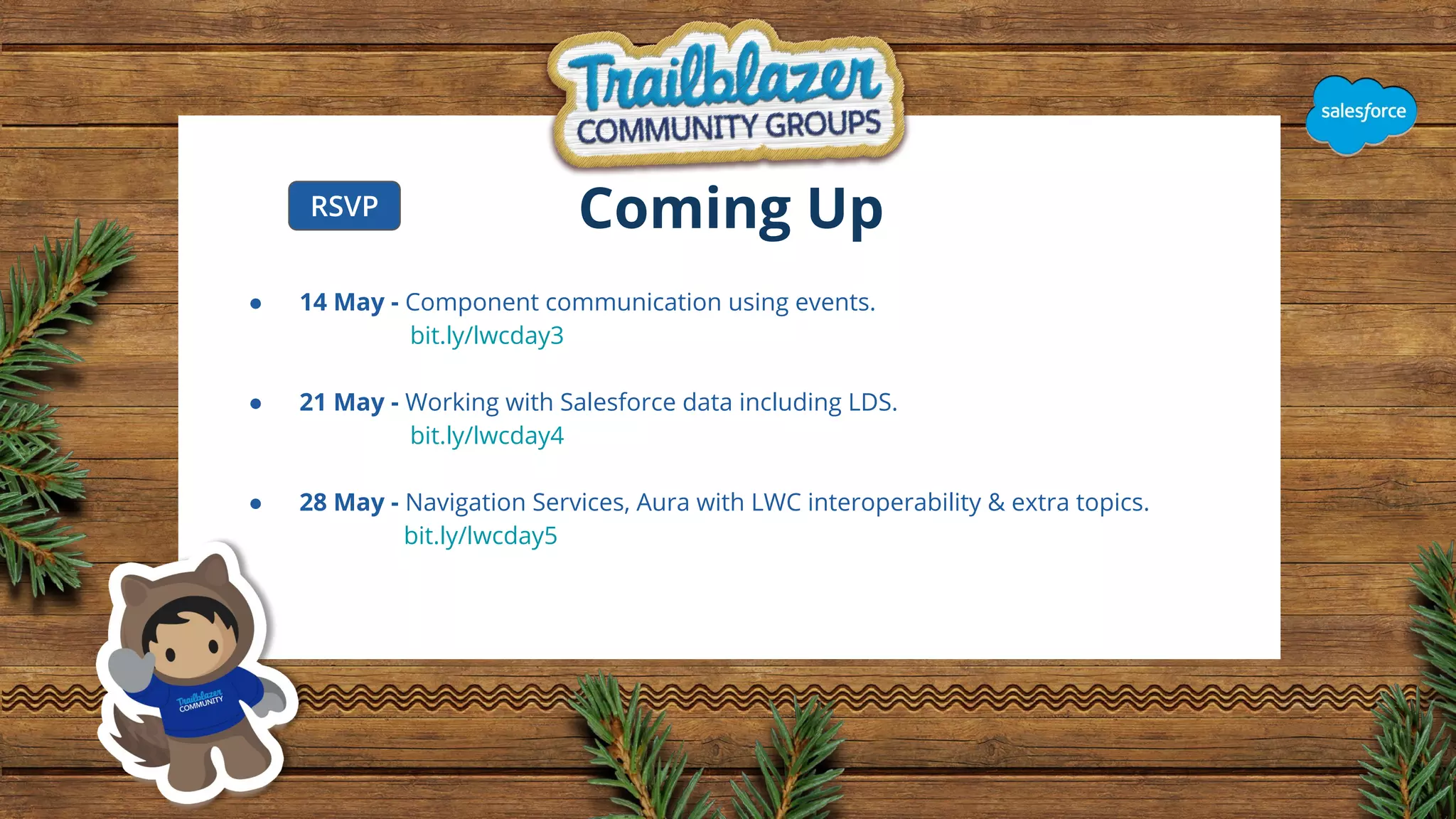 Coming Up
● 14 May - Component communication using events.
bit.ly/lwcday3
● 21 May - Working with Salesforce data including LDS.
bit.ly/lwcday4
● 28 May - Navigation Services, Aura with LWC interoperability & extra topics.
bit.ly/lwcday5
RSVP
 