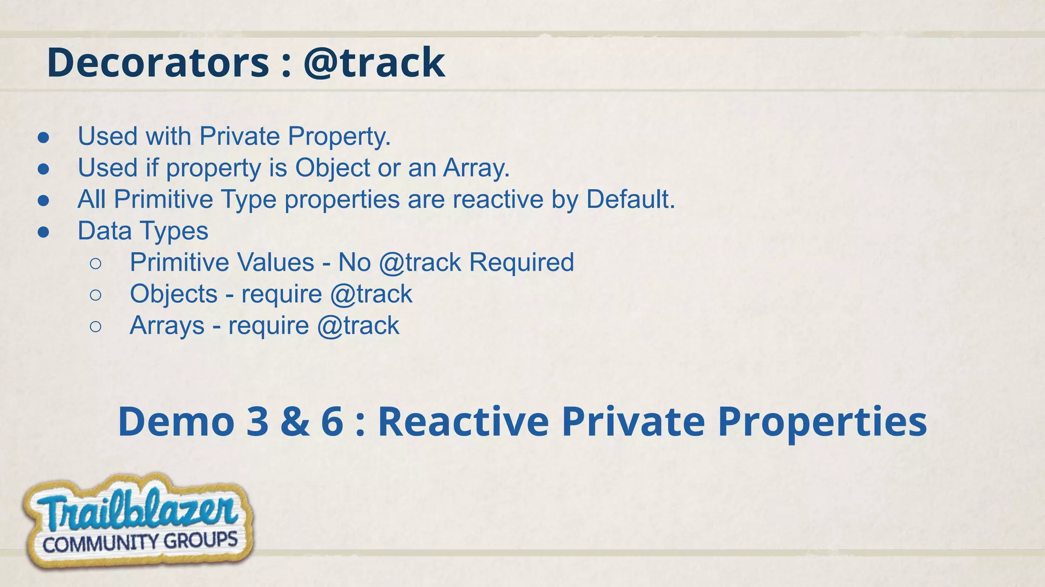 Decorators : @track
Demo 3 & 6 : Reactive Private Properties
● Used with Private Property.
● Used if property is Object or an Array.
● All Primitive Type properties are reactive by Default.
● Data Types
○ Primitive Values - No @track Required
○ Objects - require @track
○ Arrays - require @track
 