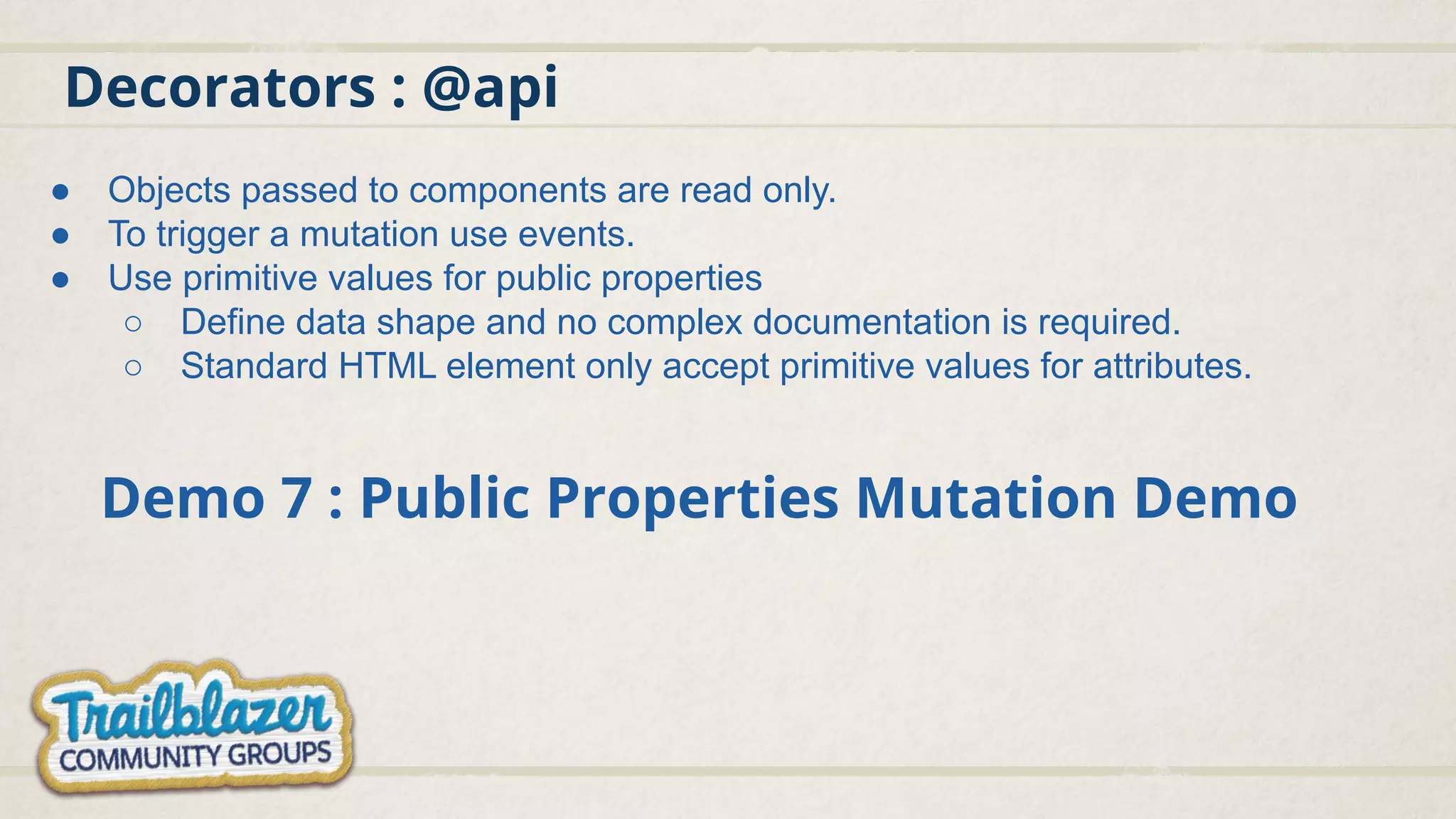 Decorators : @api
Demo 7 : Public Properties Mutation Demo
● Objects passed to components are read only.
● To trigger a mutation use events.
● Use primitive values for public properties
○ Define data shape and no complex documentation is required.
○ Standard HTML element only accept primitive values for attributes.
 