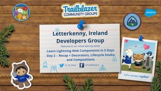 Letterkenny, Ireland
Developers Group
Lk_Sf_Devs LkTrailblazers
Welcome to our virtual learning series
Learn Lightning Web Components in 5 Days
Day 2 - Recap + Decorators, Lifecycle hooks
and Compositions
 