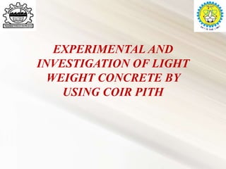EXPERIMENTAL AND
INVESTIGATION OF LIGHT
WEIGHT CONCRETE BY
USING COIR PITH
 