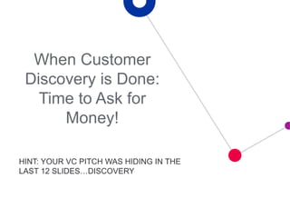 HINT: YOUR VC PITCH WAS HIDING IN THE
LAST 12 SLIDES…DISCOVERY
When Customer
Discovery is Done:
Time to Ask for
Money!
 