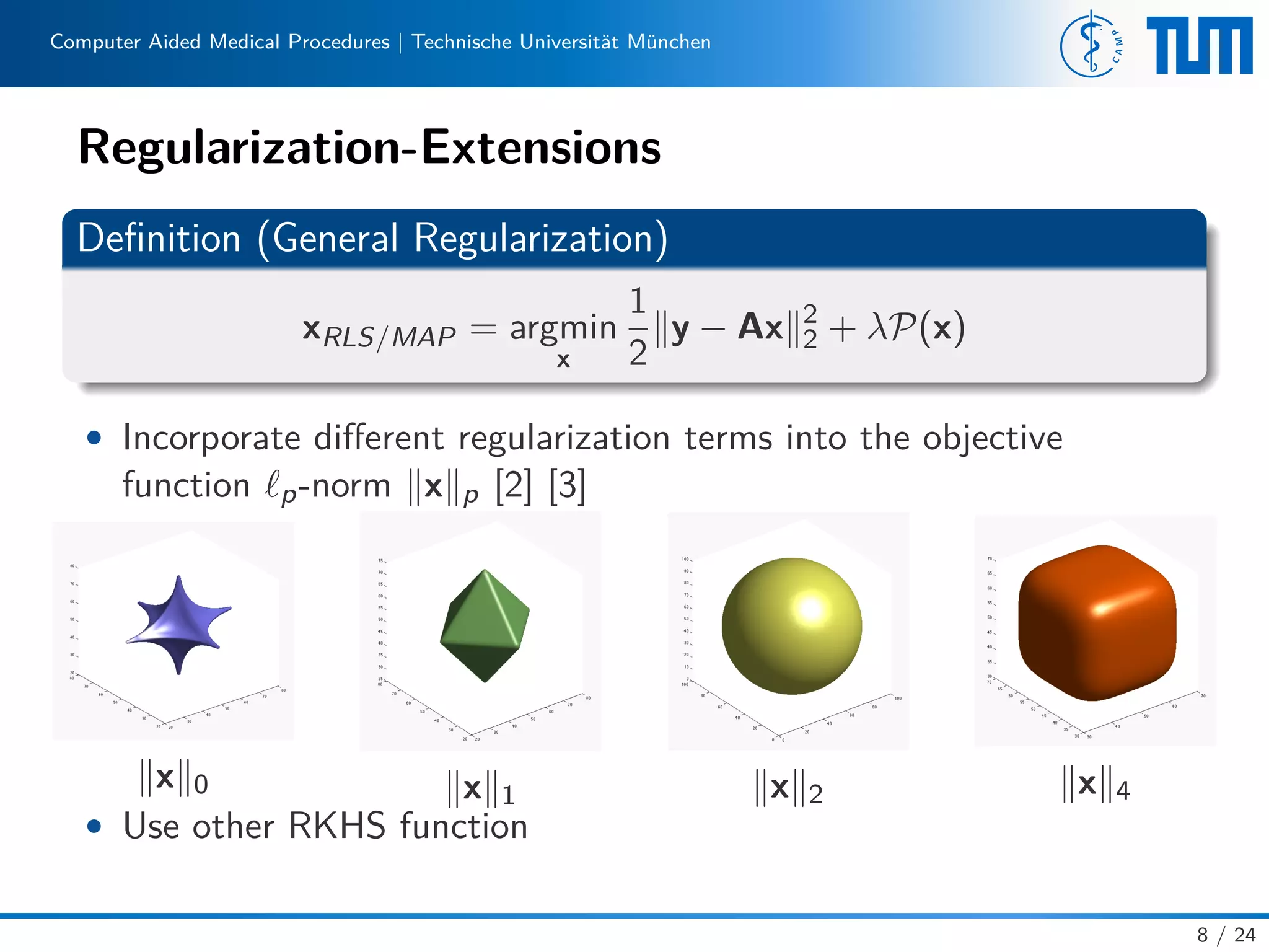 Computer Aided Medical Procedures | Technische Universität München
Regularization-Extensions
Deﬁnition (General Regularization)
xRLS/MAP = argmin
x
1
2
y − Ax 2
2 + λP(x)
• Incorporate diﬀerent regularization terms into the objective
function p-norm x p [2] [3]
x 0 x 1 x 2 x 4
• Use other RKHS function
8 / 24
 