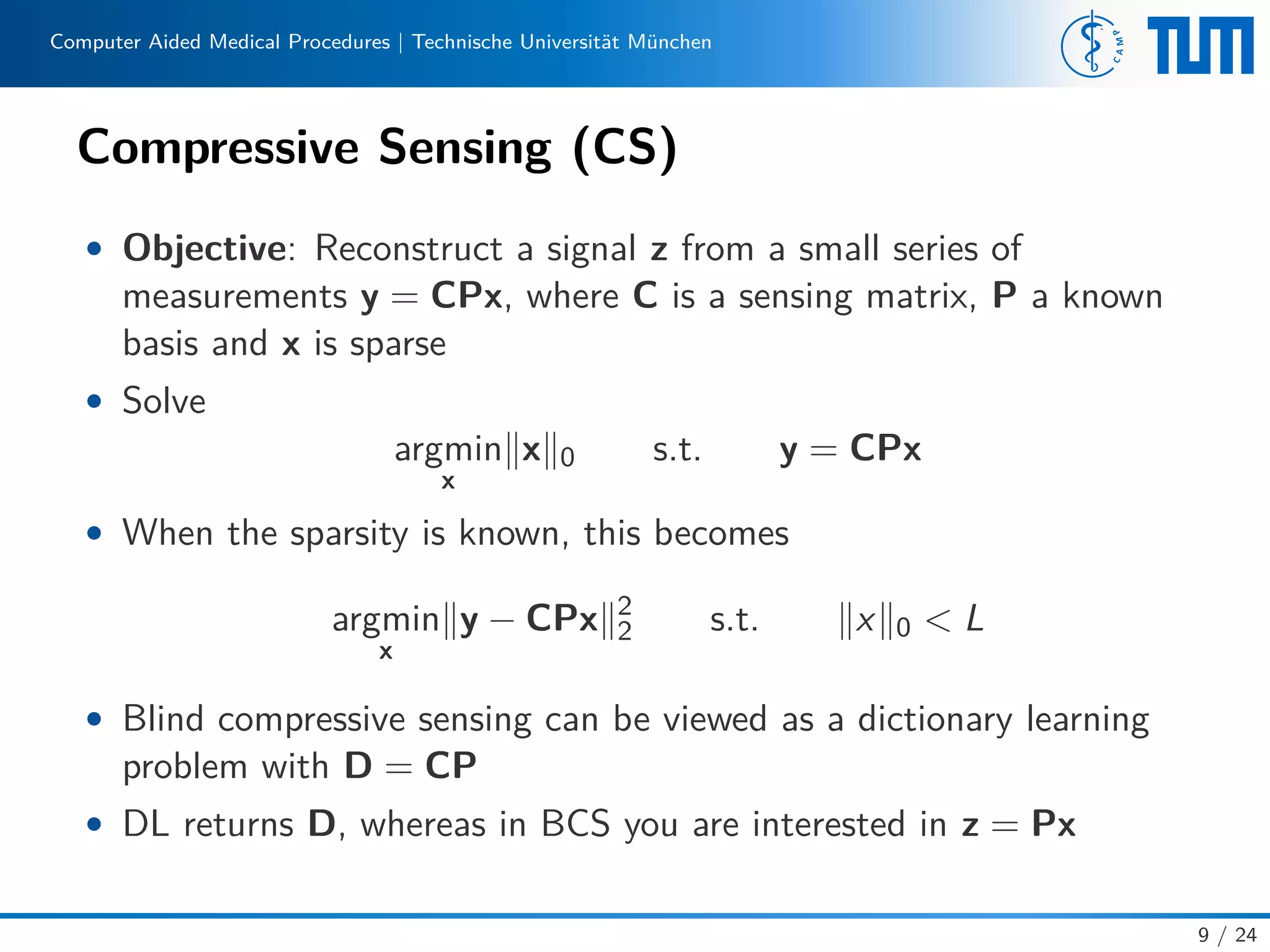 Computer Aided Medical Procedures | Technische Universität München
Compressive Sensing (CS)
• Objective: Reconstruct a signal z from a small series of
measurements y = CPx, where C is a sensing matrix, P a known
basis and x is sparse
• Solve
argmin
x
x 0 s.t. y = CPx
• When the sparsity is known, this becomes
argmin
x
y − CPx 2
2 s.t. x 0 < L
• Blind compressive sensing can be viewed as a dictionary learning
problem with D = CP
• DL returns D, whereas in BCS you are interested in z = Px
9 / 24
 