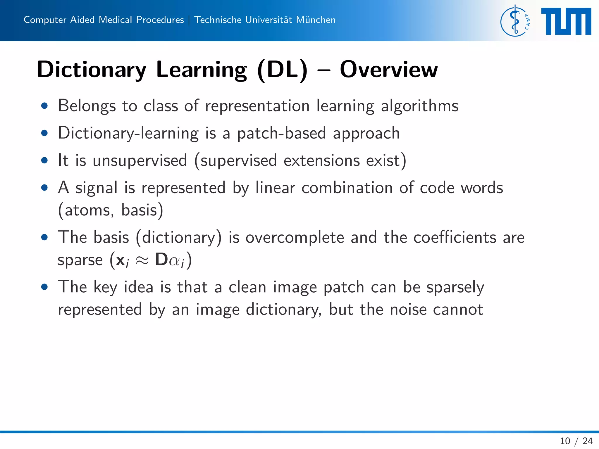 Computer Aided Medical Procedures | Technische Universität München
Dictionary Learning (DL) – Overview
• Belongs to class of representation learning algorithms
• Dictionary-learning is a patch-based approach
• It is unsupervised (supervised extensions exist)
• A signal is represented by linear combination of code words
(atoms, basis)
• The basis (dictionary) is overcomplete and the coeﬃcients are
sparse (xi ≈ Dαi )
• The key idea is that a clean image patch can be sparsely
represented by an image dictionary, but the noise cannot
10 / 24
 