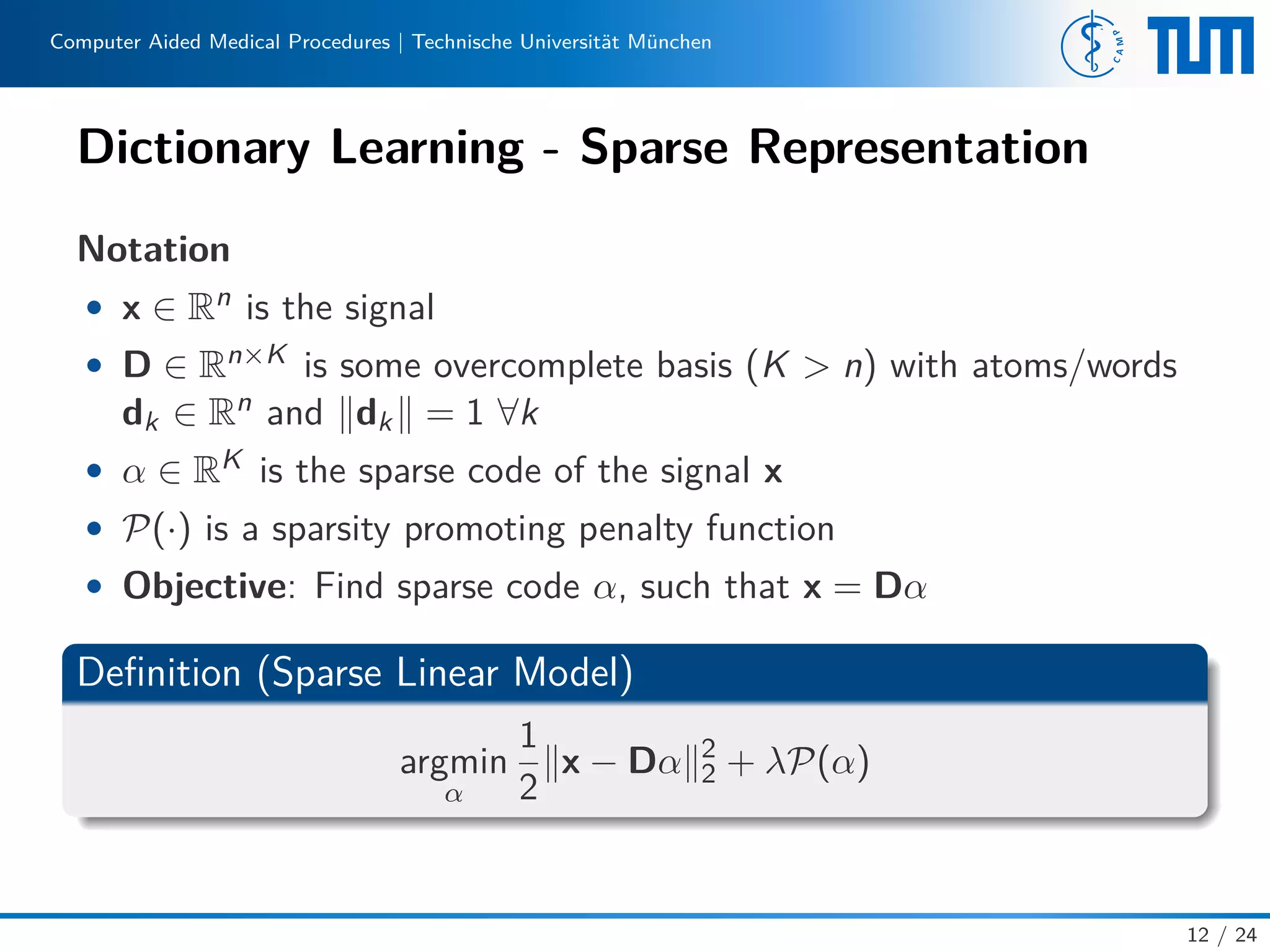 Computer Aided Medical Procedures | Technische Universität München
Dictionary Learning - Sparse Representation
Notation
• x ∈ Rn is the signal
• D ∈ Rn×K is some overcomplete basis (K > n) with atoms/words
dk ∈ Rn and dk = 1 ∀k
• α ∈ RK is the sparse code of the signal x
• P(·) is a sparsity promoting penalty function
• Objective: Find sparse code α, such that x = Dα
Deﬁnition (Sparse Linear Model)
argmin
α
1
2
x − Dα 2
2 + λP(α)
12 / 24
 