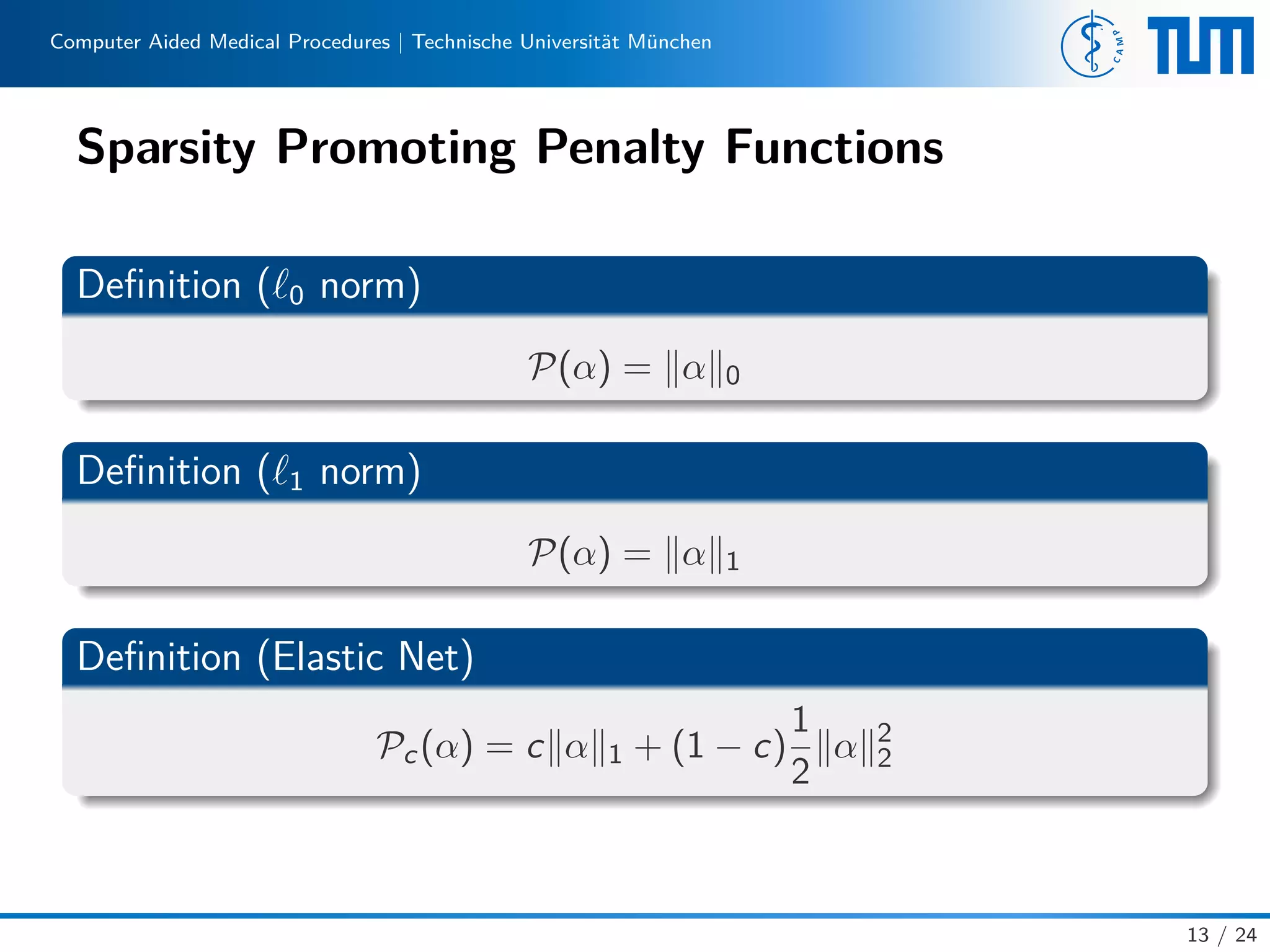 Computer Aided Medical Procedures | Technische Universität München
Sparsity Promoting Penalty Functions
Deﬁnition ( 0 norm)
P(α) = α 0
Deﬁnition ( 1 norm)
P(α) = α 1
Deﬁnition (Elastic Net)
Pc(α) = c α 1 + (1 − c)
1
2
α 2
2
13 / 24
 