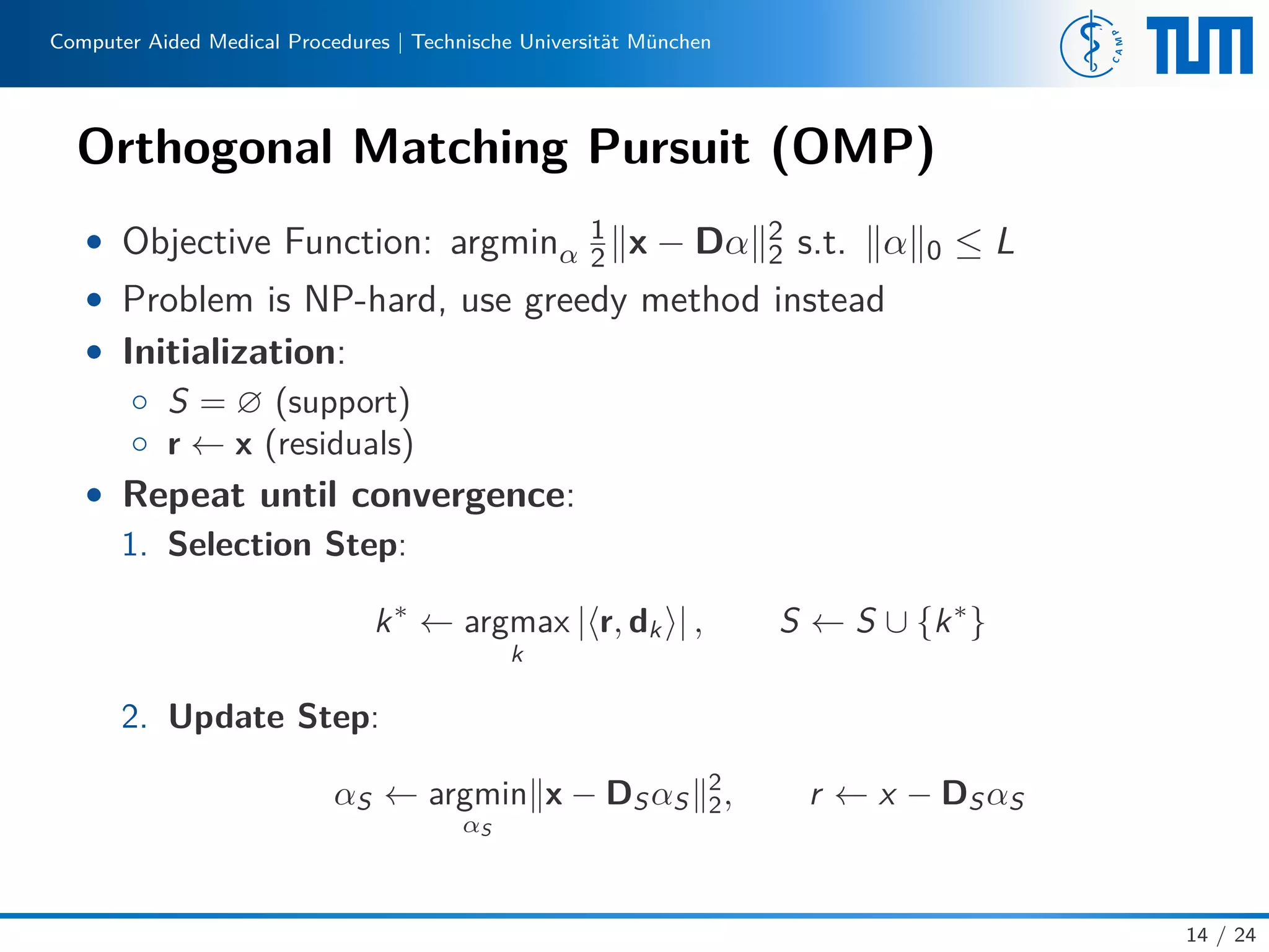 Computer Aided Medical Procedures | Technische Universität München
Orthogonal Matching Pursuit (OMP)
• Objective Function: argminα
1
2 x − Dα 2
2 s.t. α 0 ≤ L
• Problem is NP-hard, use greedy method instead
• Initialization:
◦ S = ∅ (support)
◦ r ← x (residuals)
• Repeat until convergence:
1. Selection Step:
k∗
← argmax
k
| r, dk | , S ← S ∪ {k∗
}
2. Update Step:
αS ← argmin
αS
x − DSαS
2
2, r ← x − DSαS
14 / 24
 