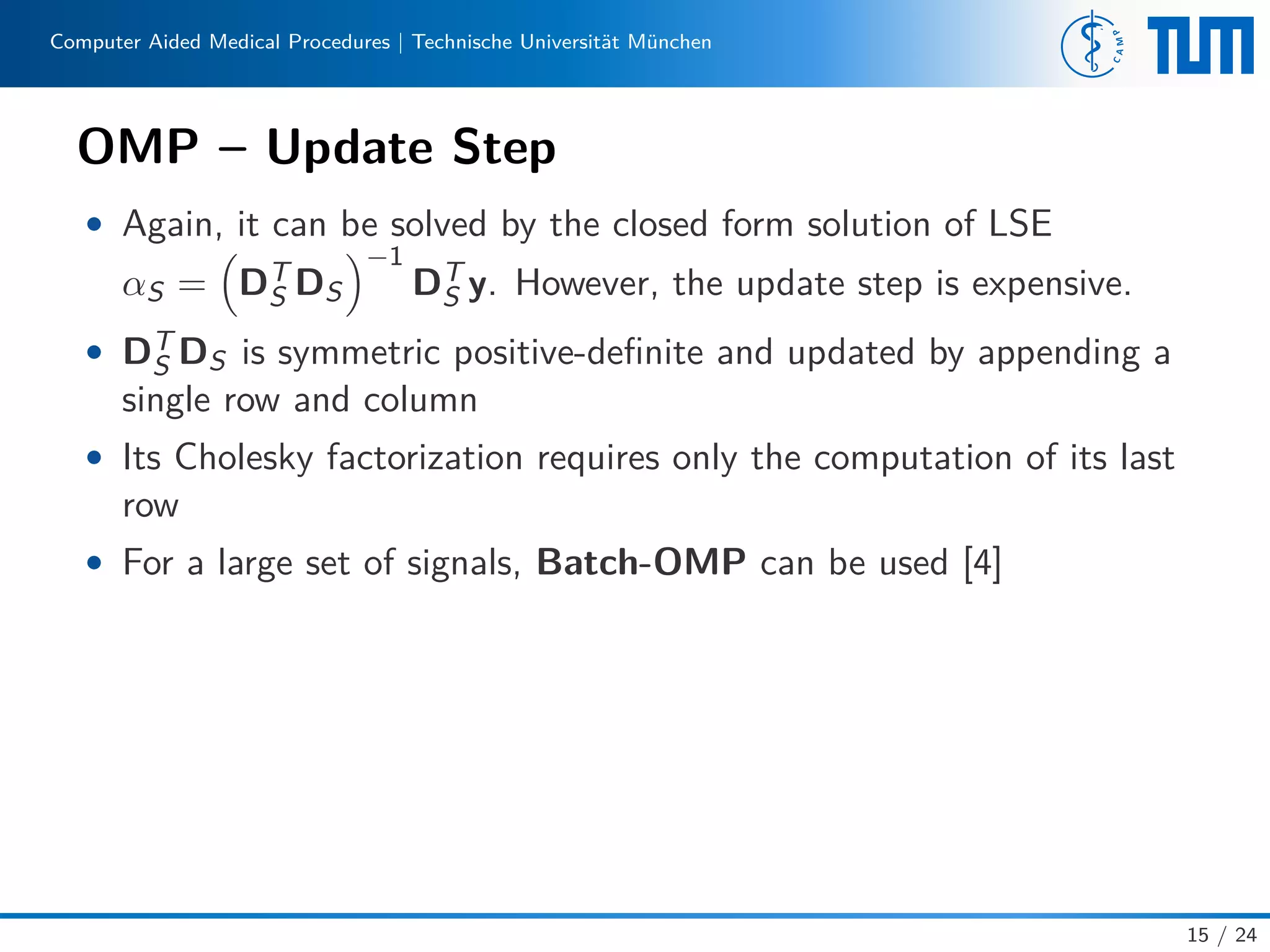 Computer Aided Medical Procedures | Technische Universität München
OMP – Update Step
• Again, it can be solved by the closed form solution of LSE
αS = DT
S DS
−1
DT
S y. However, the update step is expensive.
• DT
S DS is symmetric positive-deﬁnite and updated by appending a
single row and column
• Its Cholesky factorization requires only the computation of its last
row
• For a large set of signals, Batch-OMP can be used [4]
15 / 24
 