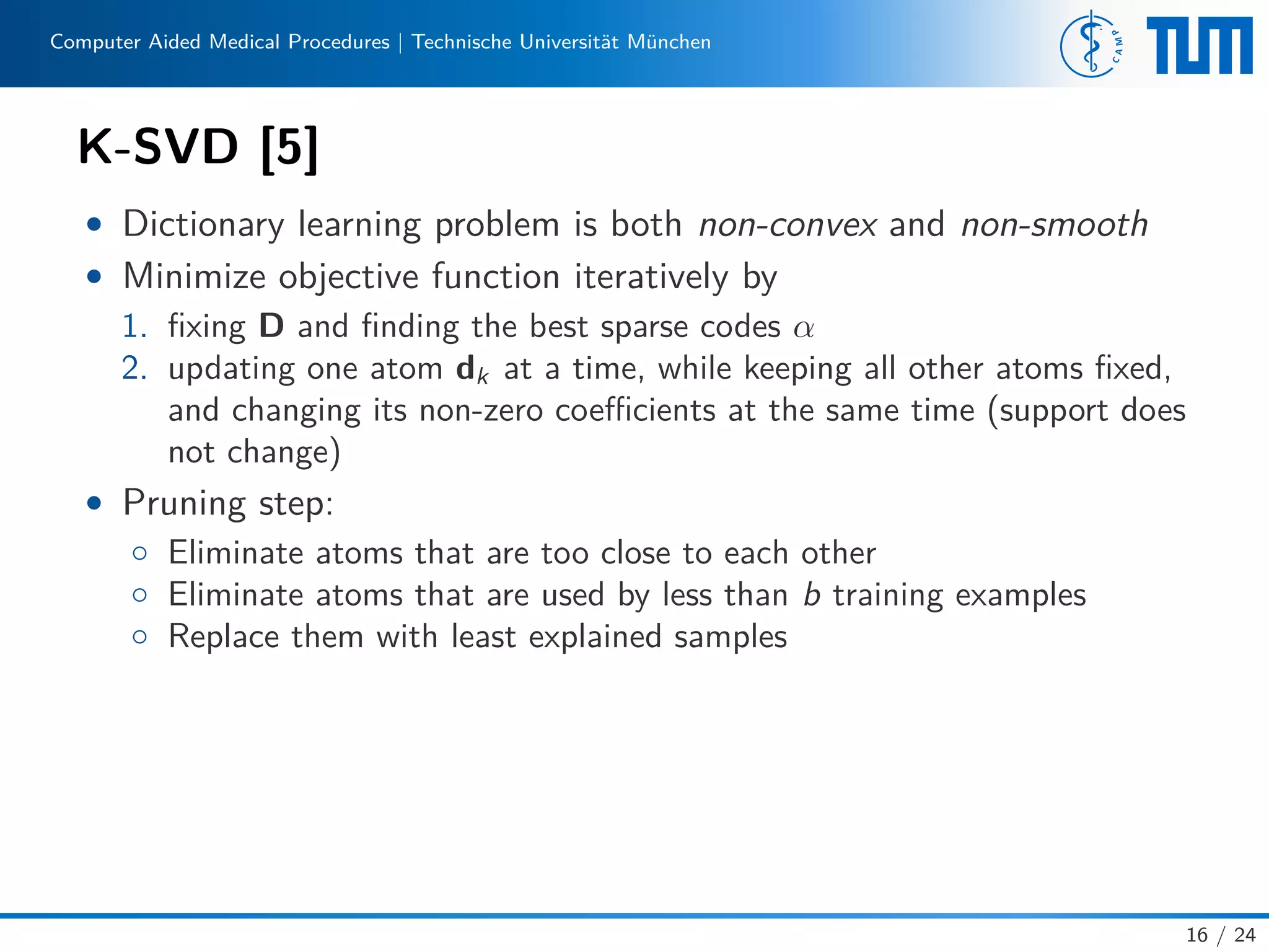 Computer Aided Medical Procedures | Technische Universität München
K-SVD [5]
• Dictionary learning problem is both non-convex and non-smooth
• Minimize objective function iteratively by
1. ﬁxing D and ﬁnding the best sparse codes α
2. updating one atom dk at a time, while keeping all other atoms ﬁxed,
and changing its non-zero coeﬃcients at the same time (support does
not change)
• Pruning step:
◦ Eliminate atoms that are too close to each other
◦ Eliminate atoms that are used by less than b training examples
◦ Replace them with least explained samples
16 / 24
 