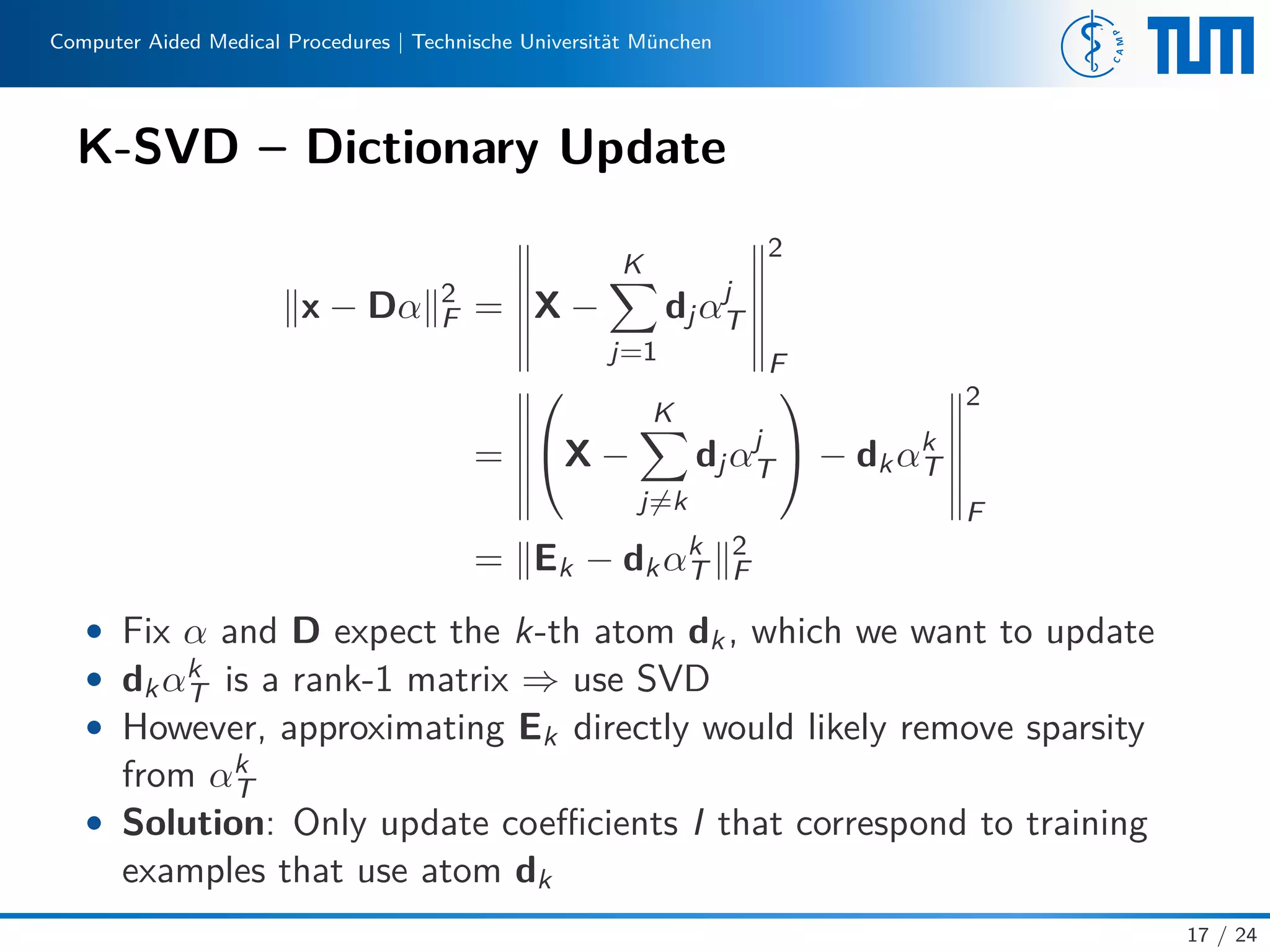 Computer Aided Medical Procedures | Technische Universität München
K-SVD – Dictionary Update
x − Dα 2
F = X −
K
j=1
djαj
T
2
F
=

X −
K
j=k
djαj
T

 − dkαk
T
2
F
= Ek − dkαk
T
2
F
• Fix α and D expect the k-th atom dk, which we want to update
• dkαk
T is a rank-1 matrix ⇒ use SVD
• However, approximating Ek directly would likely remove sparsity
from αk
T
• Solution: Only update coeﬃcients I that correspond to training
examples that use atom dk
17 / 24
 