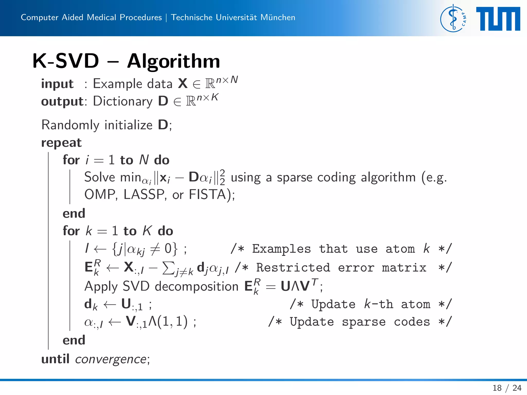 Computer Aided Medical Procedures | Technische Universität München
K-SVD – Algorithm
input : Example data X ∈ Rn×N
output: Dictionary D ∈ Rn×K
Randomly initialize D;
repeat
for i = 1 to N do
Solve minαi xi − Dαi
2
2 using a sparse coding algorithm (e.g.
OMP, LASSP, or FISTA);
end
for k = 1 to K do
I ← {j|αkj = 0} ; /* Examples that use atom k */
ER
k ← X:,I − j=k djαj,I /* Restricted error matrix */
Apply SVD decomposition ER
k = UΛVT ;
dk ← U:,1 ; /* Update k-th atom */
α:,I ← V:,1Λ(1, 1) ; /* Update sparse codes */
end
until convergence;
18 / 24
 