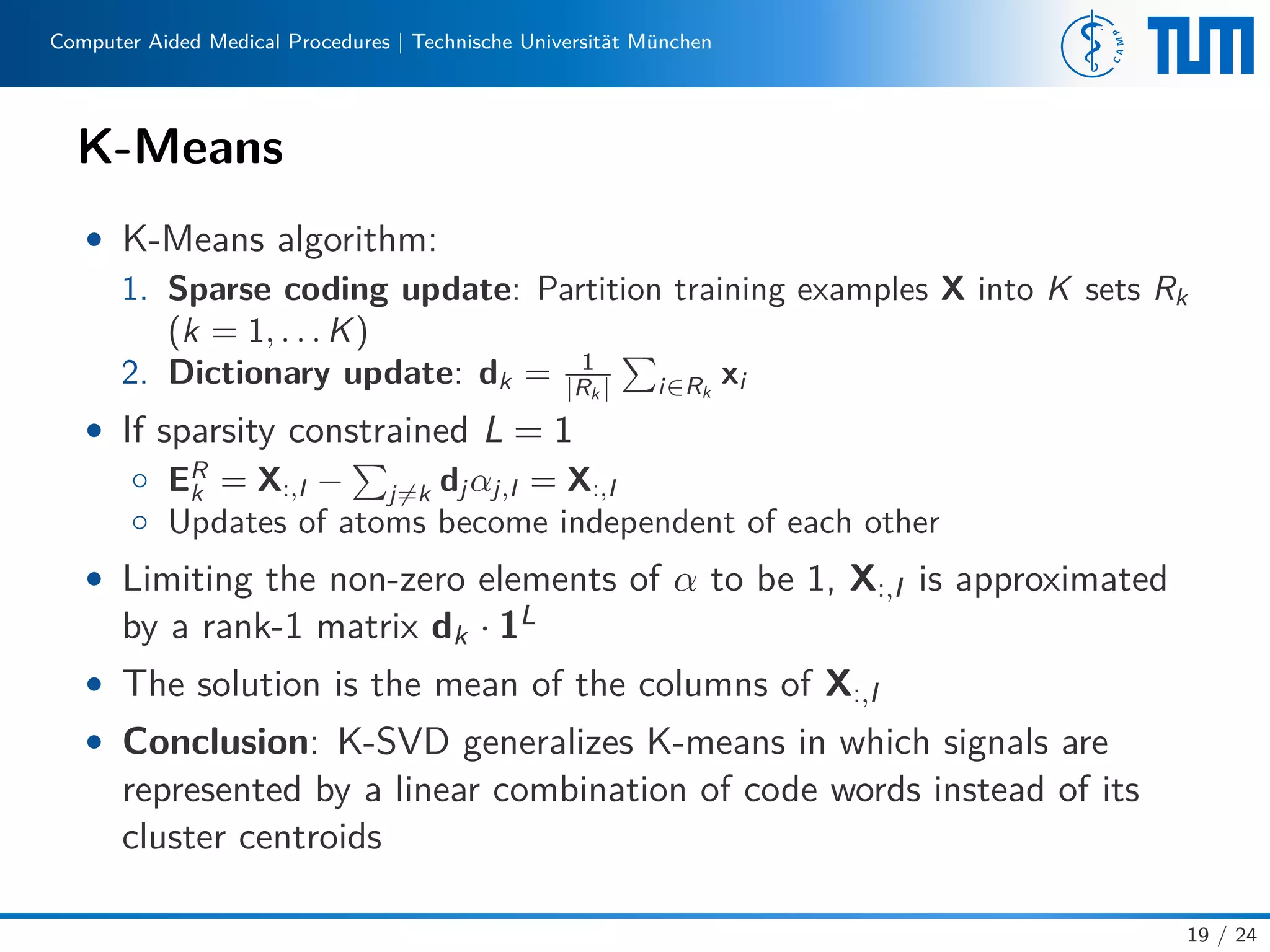 Computer Aided Medical Procedures | Technische Universität München
K-Means
• K-Means algorithm:
1. Sparse coding update: Partition training examples X into K sets Rk
(k = 1, . . . K)
2. Dictionary update: dk = 1
|Rk | i∈Rk
xi
• If sparsity constrained L = 1
◦ ER
k = X:,I − j=k dj αj,I = X:,I
◦ Updates of atoms become independent of each other
• Limiting the non-zero elements of α to be 1, X:,I is approximated
by a rank-1 matrix dk · 1L
• The solution is the mean of the columns of X:,I
• Conclusion: K-SVD generalizes K-means in which signals are
represented by a linear combination of code words instead of its
cluster centroids
19 / 24
 