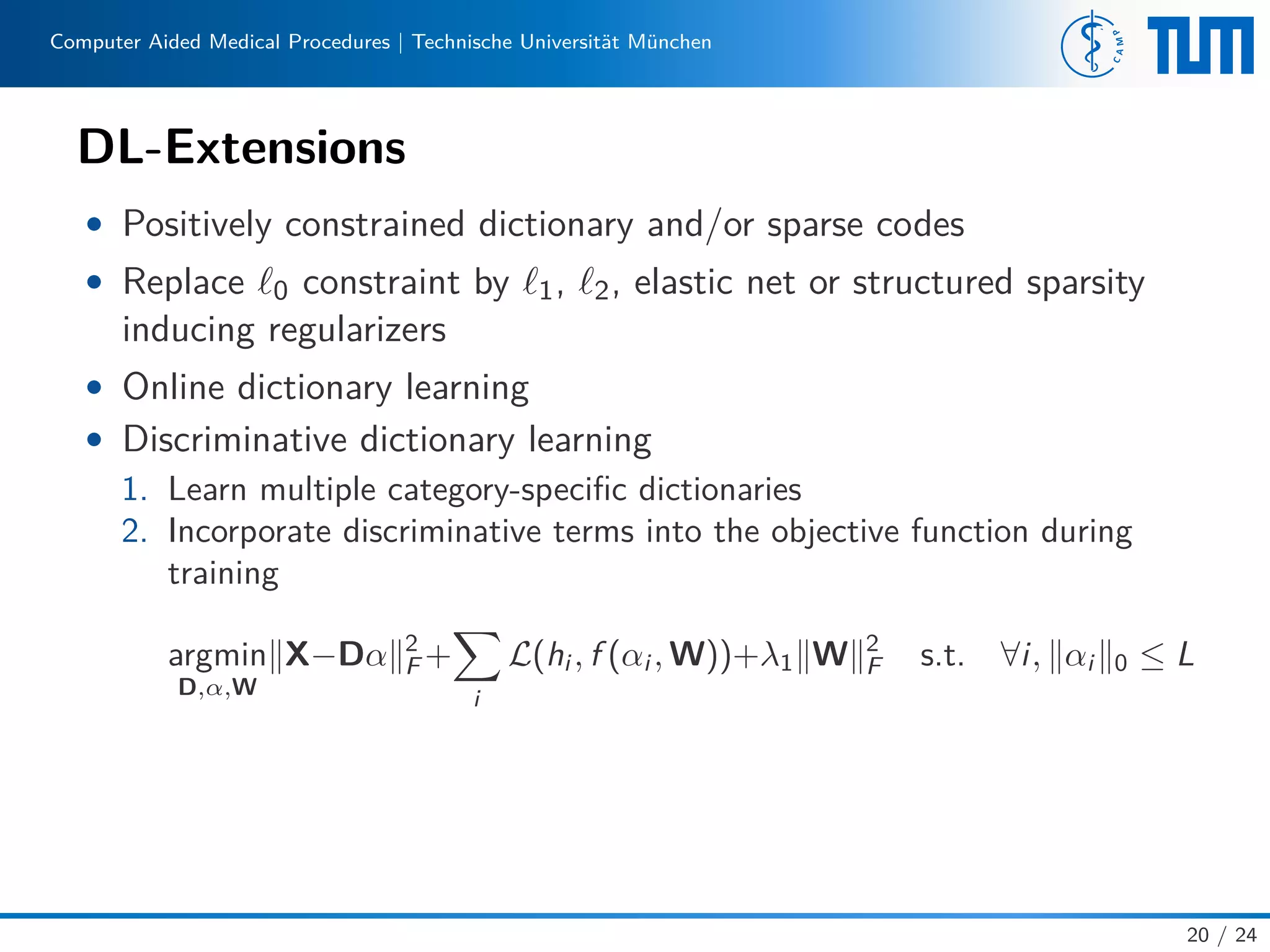 Computer Aided Medical Procedures | Technische Universität München
DL-Extensions
• Positively constrained dictionary and/or sparse codes
• Replace 0 constraint by 1, 2, elastic net or structured sparsity
inducing regularizers
• Online dictionary learning
• Discriminative dictionary learning
1. Learn multiple category-speciﬁc dictionaries
2. Incorporate discriminative terms into the objective function during
training
argmin
D,α,W
X−Dα 2
F +
i
L(hi , f (αi , W))+λ1 W 2
F s.t. ∀i, αi 0 ≤ L
20 / 24
 