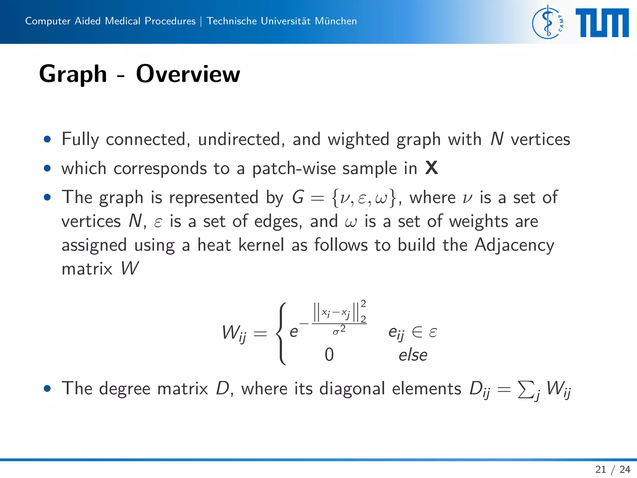 Computer Aided Medical Procedures | Technische Universität München
Graph - Overview
• Fully connected, undirected, and wighted graph with N vertices
• which corresponds to a patch-wise sample in X
• The graph is represented by G = {ν, ε, ω}, where ν is a set of
vertices N, ε is a set of edges, and ω is a set of weights are
assigned using a heat kernel as follows to build the Adjacency
matrix W
Wij =



e−
xi −xj
2
2
σ2 eij ∈ ε
0 else
• The degree matrix D, where its diagonal elements Dij = j Wij
21 / 24
 